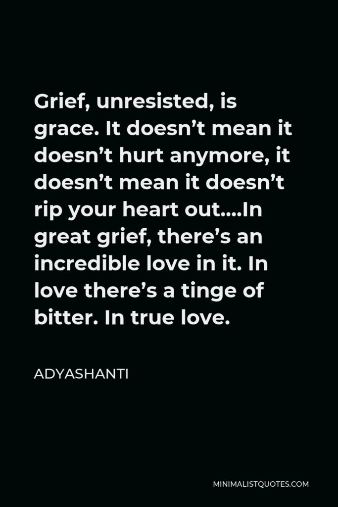Adyashanti Quote - Grief, unresisted, is grace. It doesn’t mean it doesn’t hurt anymore, it doesn’t mean it doesn’t rip your heart out….In great grief, there’s an incredible love in it. In love there’s a tinge of bitter. In true love.