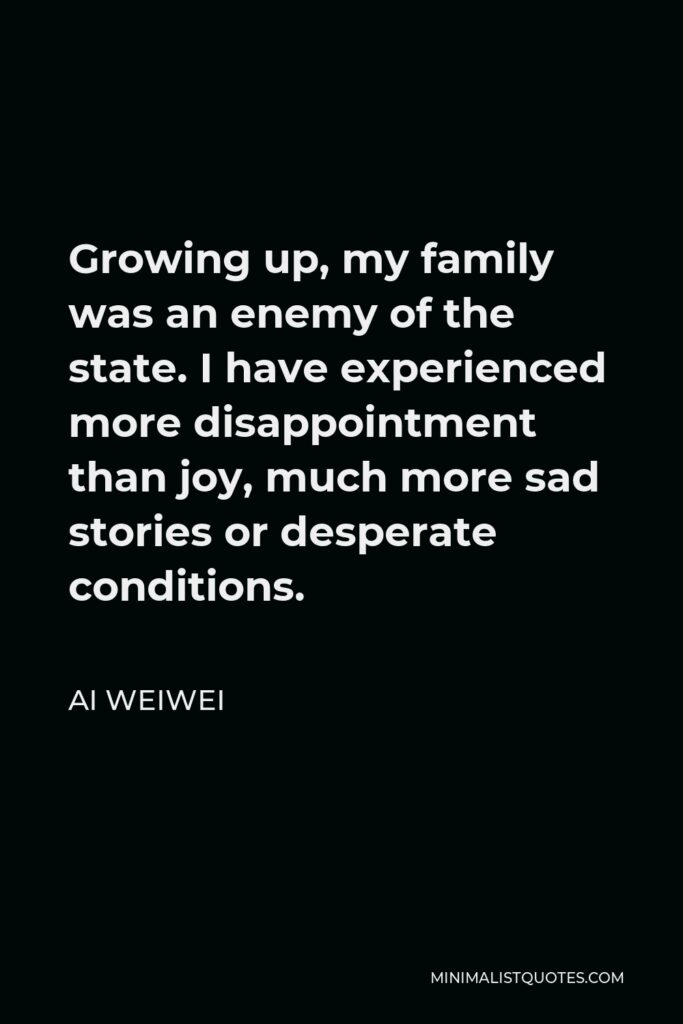 Ai Weiwei Quote - Growing up, my family was an enemy of the state. I have experienced more disappointment than joy, much more sad stories or desperate conditions.