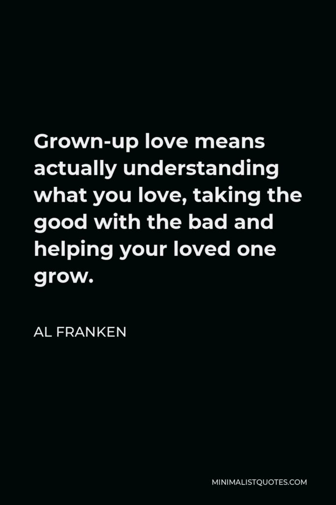 Al Franken Quote - Grown-up love means actually understanding what you love, taking the good with the bad and helping your loved one grow.