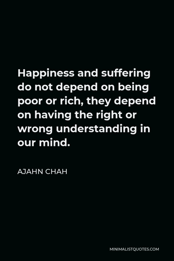 Ajahn Chah Quote - Happiness and suffering do not depend on being poor or rich, they depend on having the right or wrong understanding in our mind.
