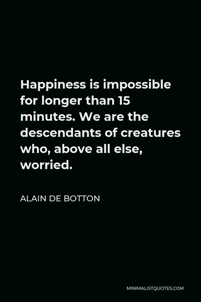 Alain de Botton Quote - Happiness is impossible for longer than 15 minutes. We are the descendants of creatures who, above all else, worried.