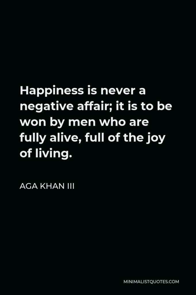 Aga Khan III Quote - Happiness is never a negative affair; it is to be won by men who are fully alive, full of the joy of living.