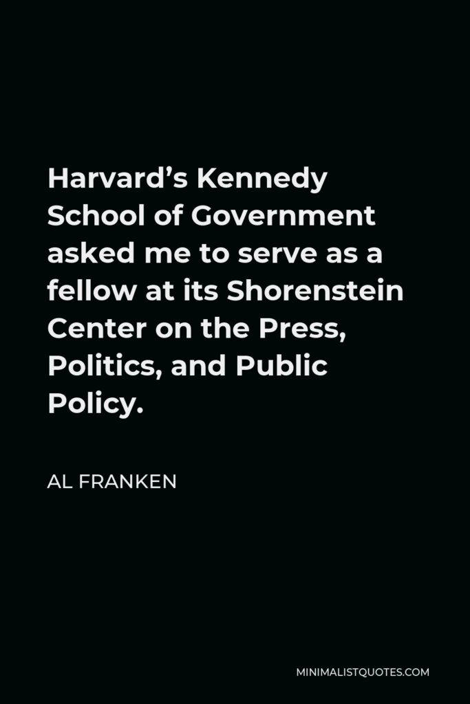 Al Franken Quote - Harvard’s Kennedy School of Government asked me to serve as a fellow at its Shorenstein Center on the Press, Politics, and Public Policy.