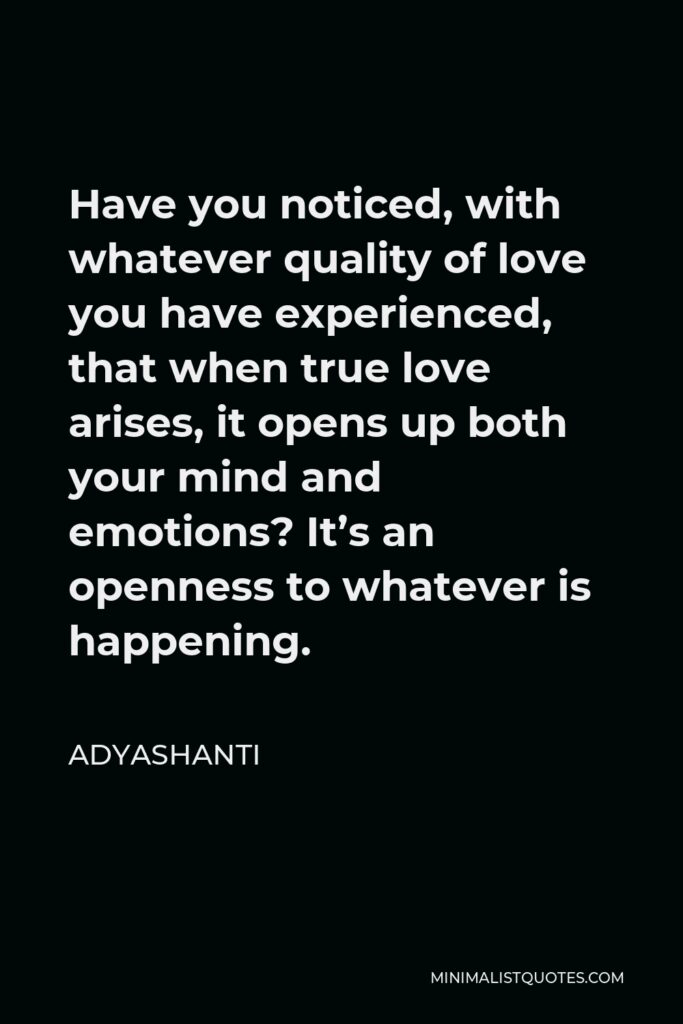 Adyashanti Quote - Have you noticed, with whatever quality of love you have experienced, that when true love arises, it opens up both your mind and emotions? It’s an openness to whatever is happening.