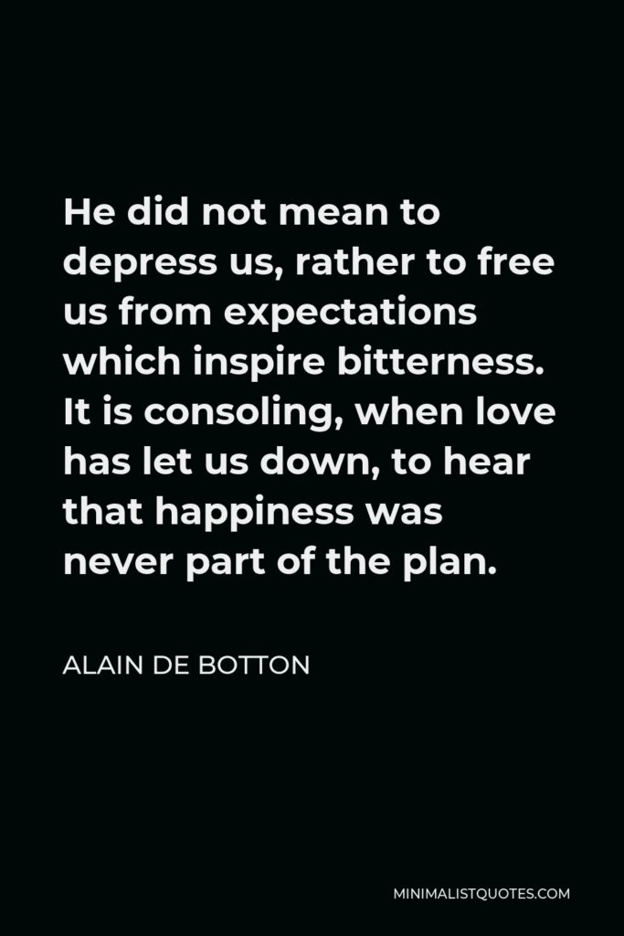 Alain de Botton Quote - He did not mean to depress us, rather to free us from expectations which inspire bitterness. It is consoling, when love has let us down, to hear that happiness was never part of the plan.