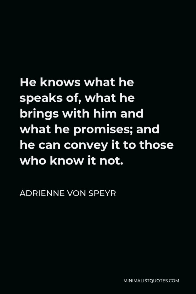 Adrienne von Speyr Quote - He knows what he speaks of, what he brings with him and what he promises; and he can convey it to those who know it not.
