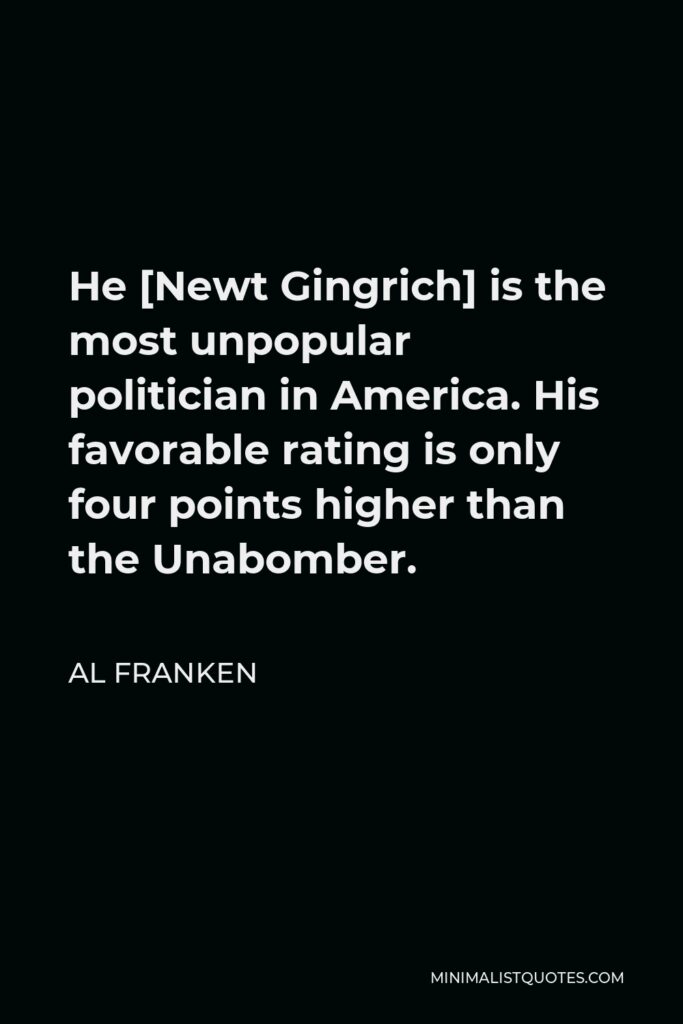 Al Franken Quote - He [Newt Gingrich] is the most unpopular politician in America. His favorable rating is only four points higher than the Unabomber.