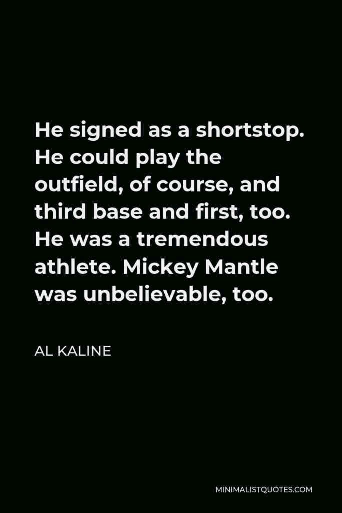 Al Kaline Quote - He signed as a shortstop. He could play the outfield, of course, and third base and first, too. He was a tremendous athlete. Mickey Mantle was unbelievable, too.