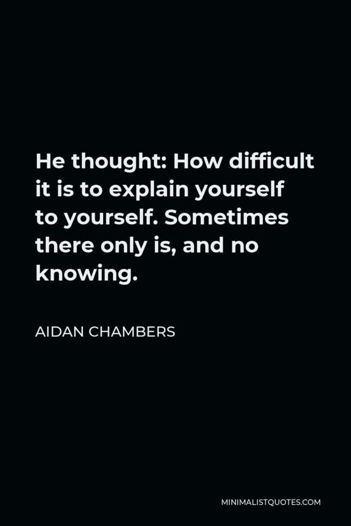 Aidan Chambers Quote - He thought: How difficult it is to explain yourself to yourself. Sometimes there only is, and no knowing.