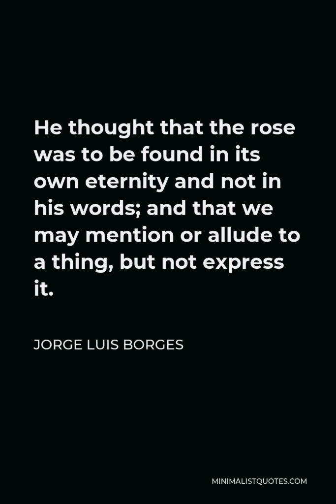 Jorge Luis Borges Quote - He thought that the rose was to be found in its own eternity and not in his words; and that we may mention or allude to a thing, but not express it.