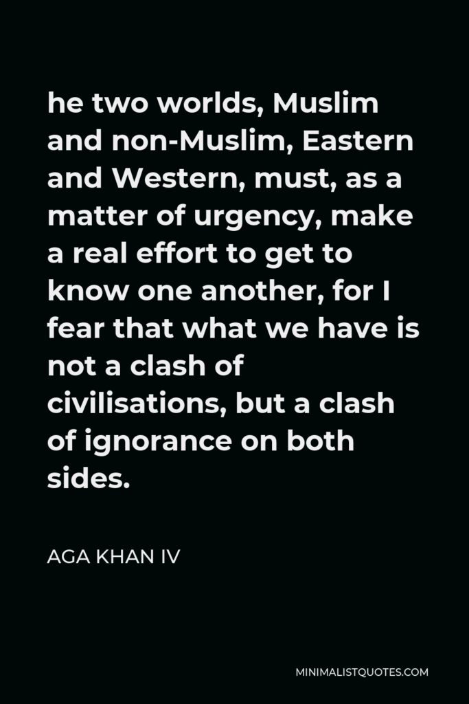 Aga Khan IV Quote - he two worlds, Muslim and non-Muslim, Eastern and Western, must, as a matter of urgency, make a real effort to get to know one another, for I fear that what we have is not a clash of civilisations, but a clash of ignorance on both sides.