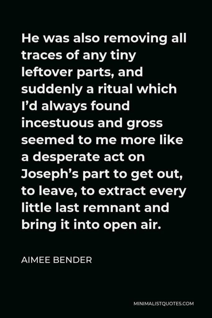 Aimee Bender Quote - He was also removing all traces of any tiny leftover parts, and suddenly a ritual which I’d always found incestuous and gross seemed to me more like a desperate act on Joseph’s part to get out, to leave, to extract every little last remnant and bring it into open air.