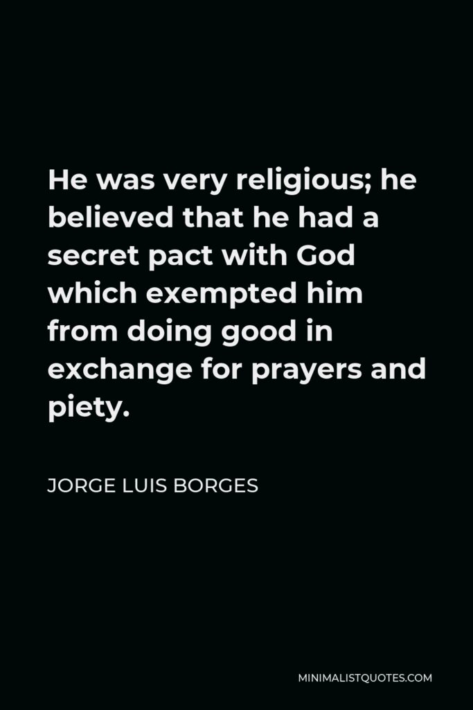 Jorge Luis Borges Quote - He was very religious; he believed that he had a secret pact with God which exempted him from doing good in exchange for prayers and piety.