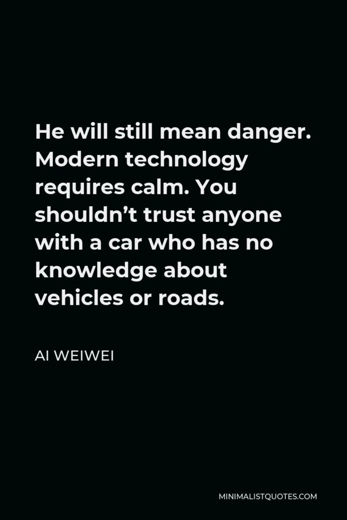Ai Weiwei Quote - He will still mean danger. Modern technology requires calm. You shouldn’t trust anyone with a car who has no knowledge about vehicles or roads.