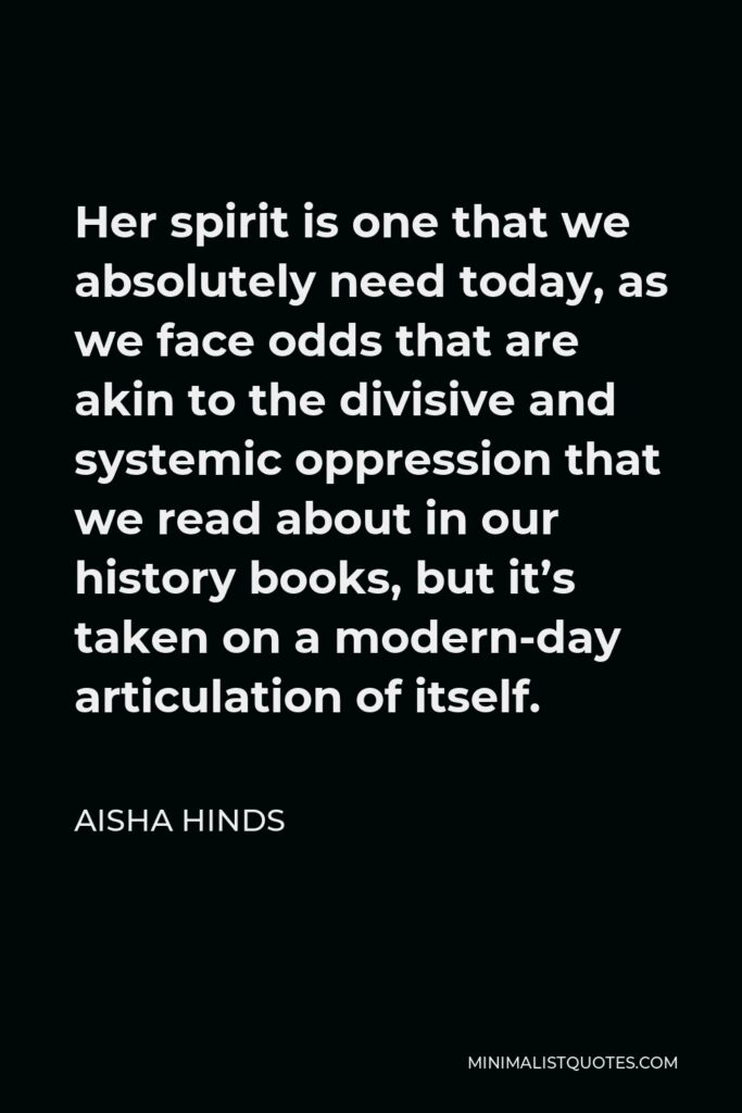 Aisha Hinds Quote - Her spirit is one that we absolutely need today, as we face odds that are akin to the divisive and systemic oppression that we read about in our history books, but it’s taken on a modern-day articulation of itself.
