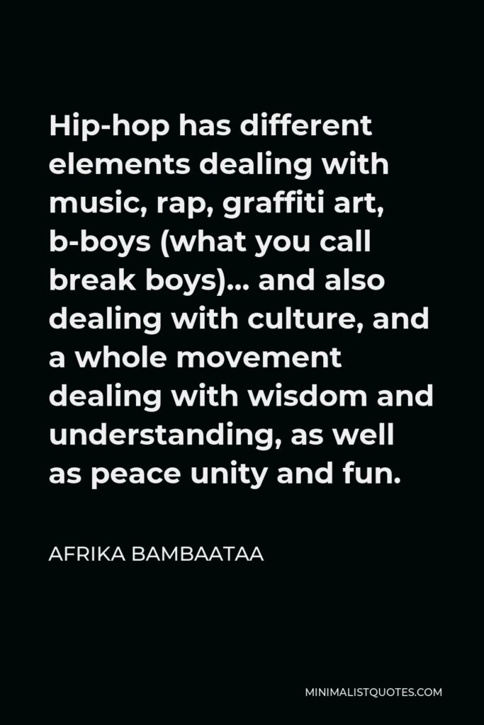 Afrika Bambaataa Quote - Hip-hop has different elements dealing with music, rap, graffiti art, b-boys (what you call break boys)… and also dealing with culture, and a whole movement dealing with wisdom and understanding, as well as peace unity and fun.