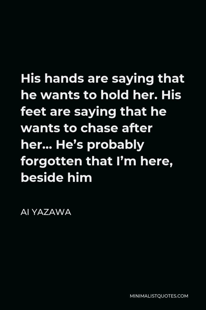 Ai Yazawa Quote - His hands are saying that he wants to hold her. His feet are saying that he wants to chase after her… He’s probably forgotten that I’m here, beside him