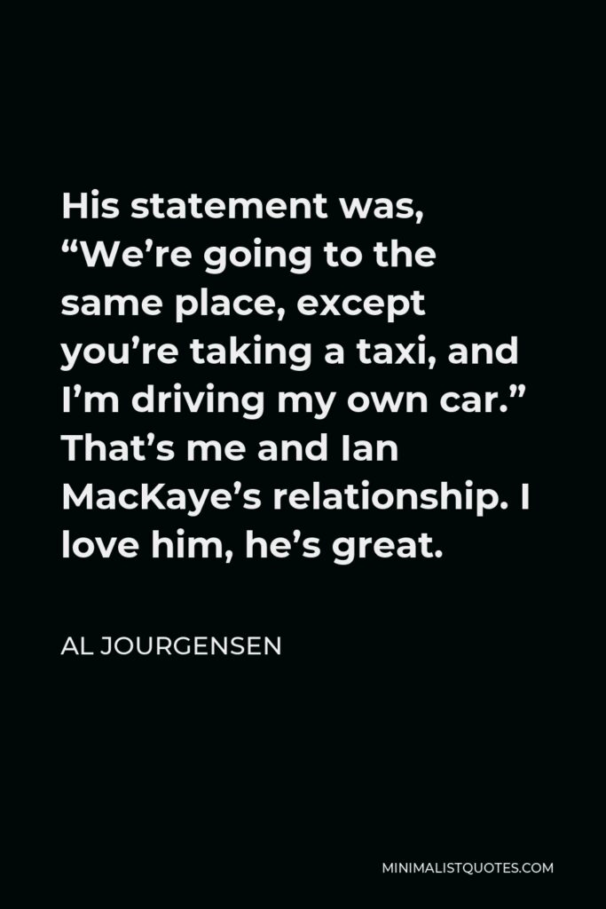 Al Jourgensen Quote - His statement was, “We’re going to the same place, except you’re taking a taxi, and I’m driving my own car.” That’s me and Ian MacKaye’s relationship. I love him, he’s great.