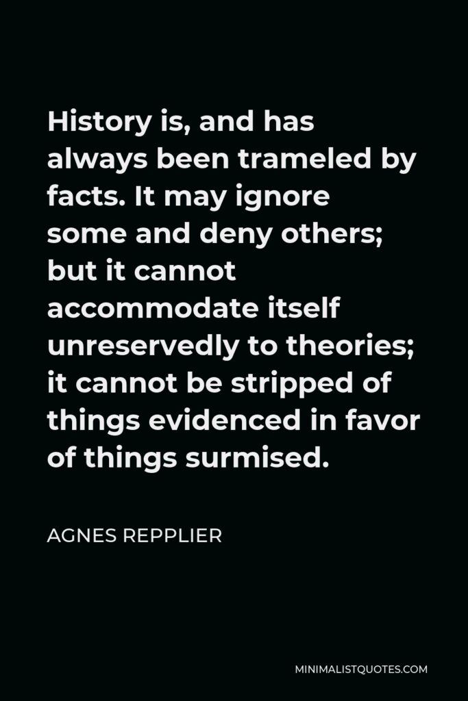 Agnes Repplier Quote - History is, and has always been trameled by facts. It may ignore some and deny others; but it cannot accommodate itself unreservedly to theories; it cannot be stripped of things evidenced in favor of things surmised.