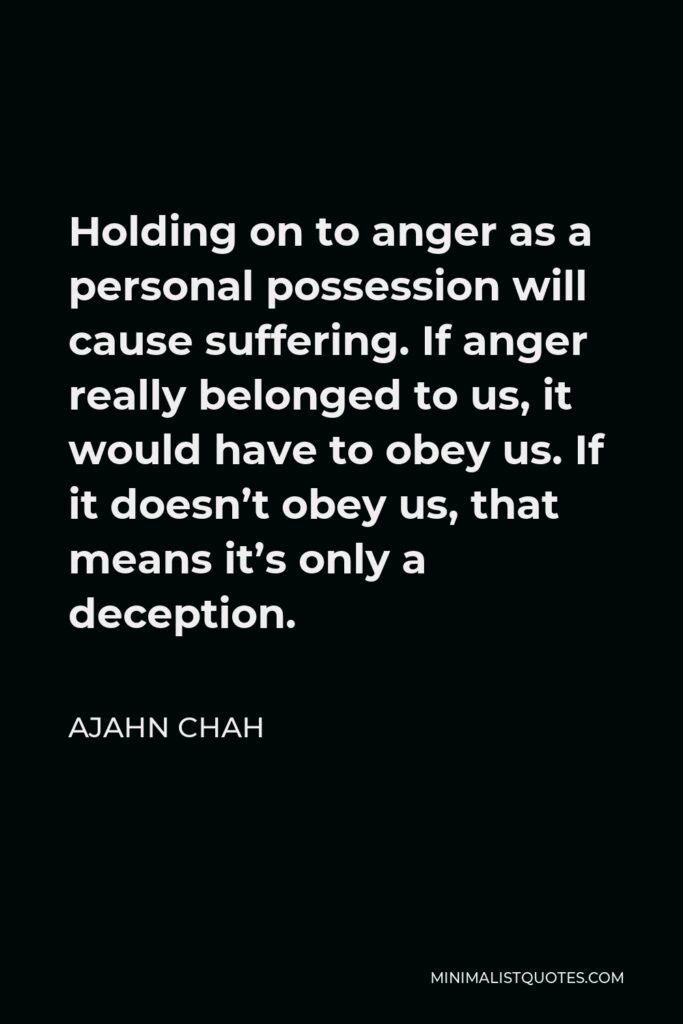 Ajahn Chah Quote - Holding on to anger as a personal possession will cause suffering. If anger really belonged to us, it would have to obey us. If it doesn’t obey us, that means it’s only a deception.