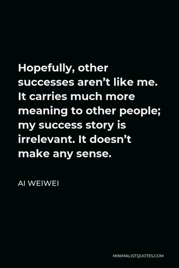 Ai Weiwei Quote - Hopefully, other successes aren’t like me. It carries much more meaning to other people; my success story is irrelevant. It doesn’t make any sense.