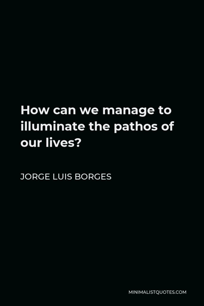 Jorge Luis Borges Quote - How can we manage to illuminate the pathos of our lives?
