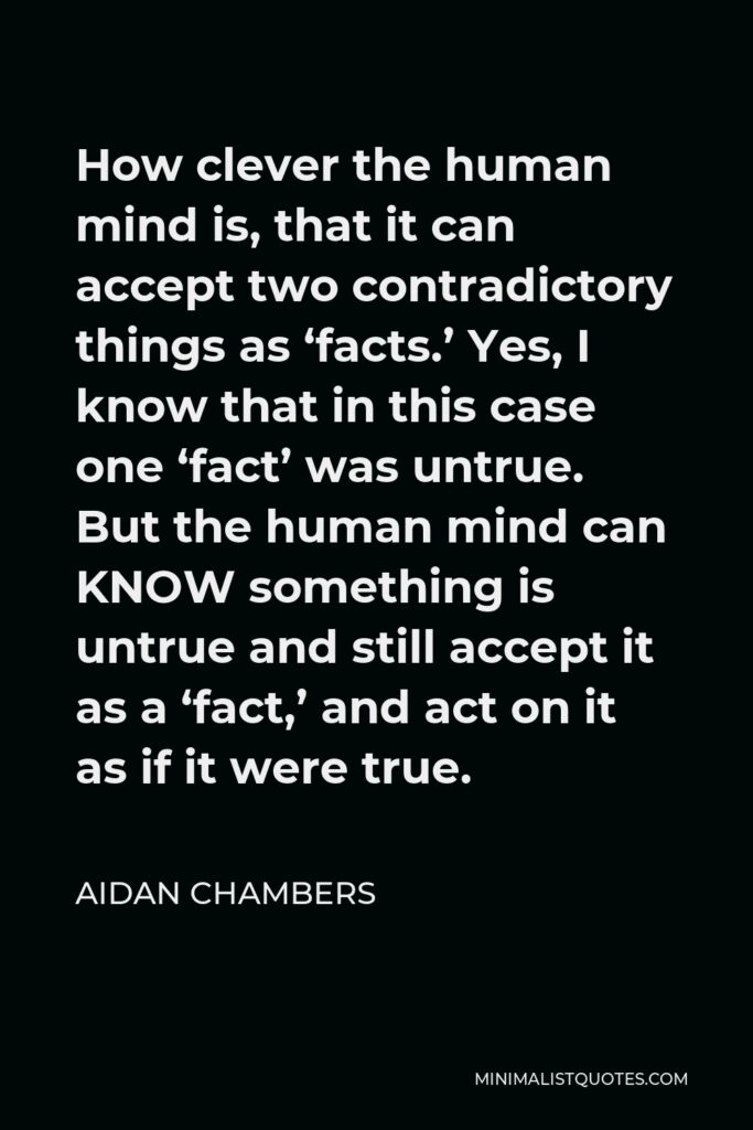 Aidan Chambers Quote - How clever the human mind is, that it can accept two contradictory things as ‘facts.’ Yes, I know that in this case one ‘fact’ was untrue. But the human mind can KNOW something is untrue and still accept it as a ‘fact,’ and act on it as if it were true.