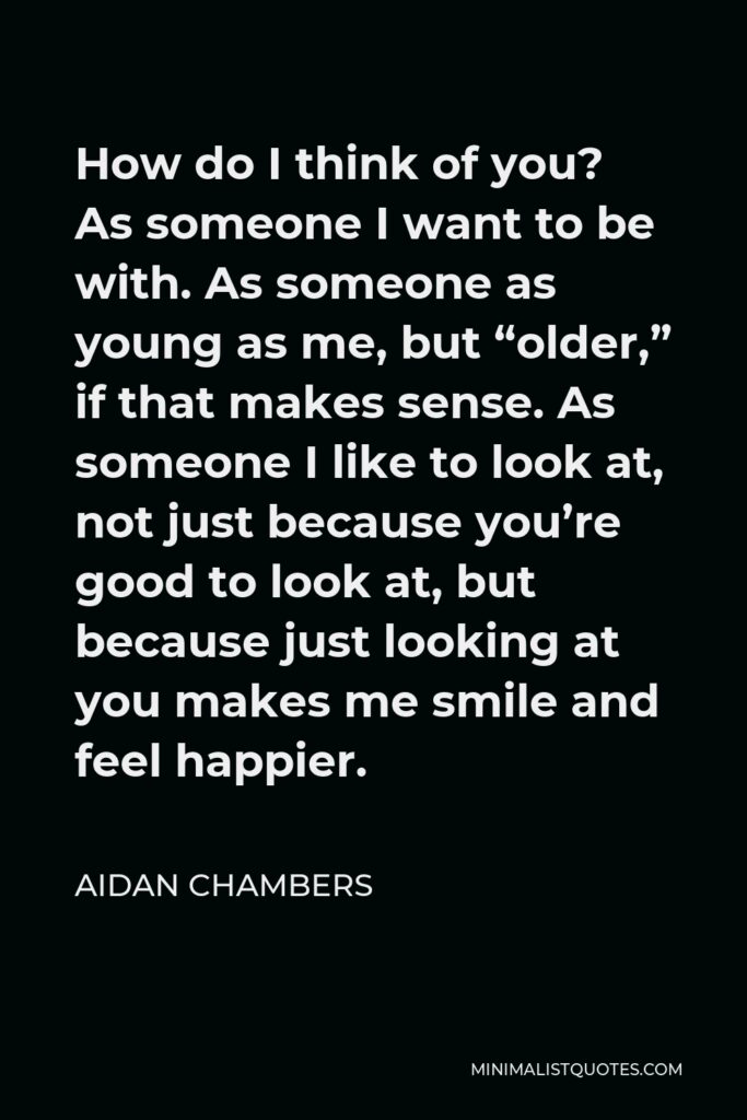Aidan Chambers Quote - How do I think of you? As someone I want to be with. As someone as young as me, but “older,” if that makes sense. As someone I like to look at, not just because you’re good to look at, but because just looking at you makes me smile and feel happier.