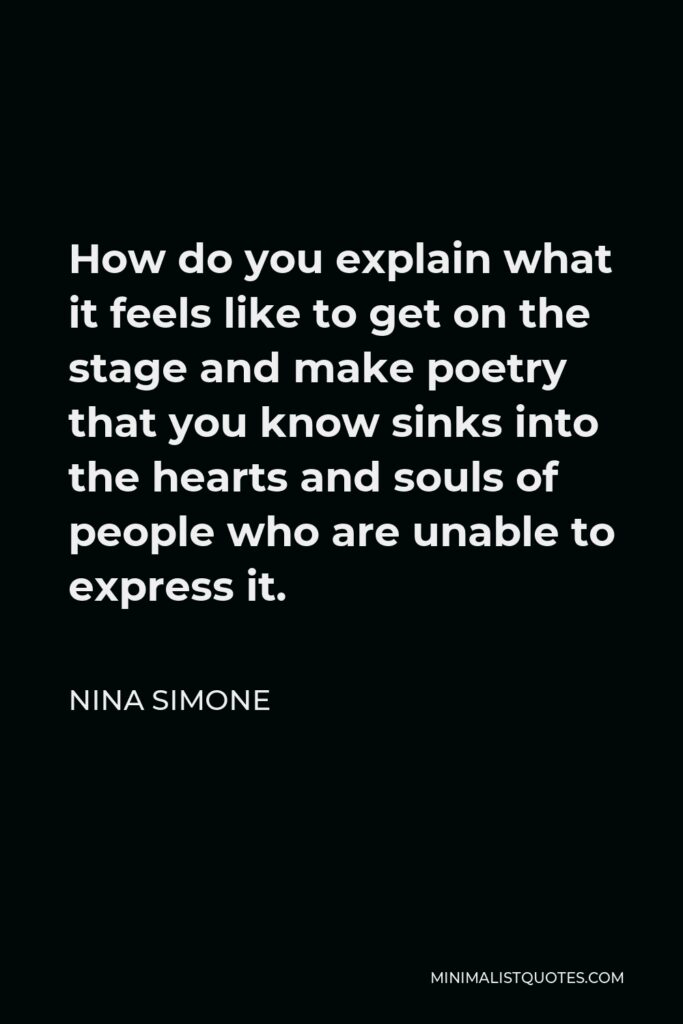 Nina Simone Quote - How do you explain what it feels like to get on the stage and make poetry that you know sinks into the hearts and souls of people who are unable to express it.