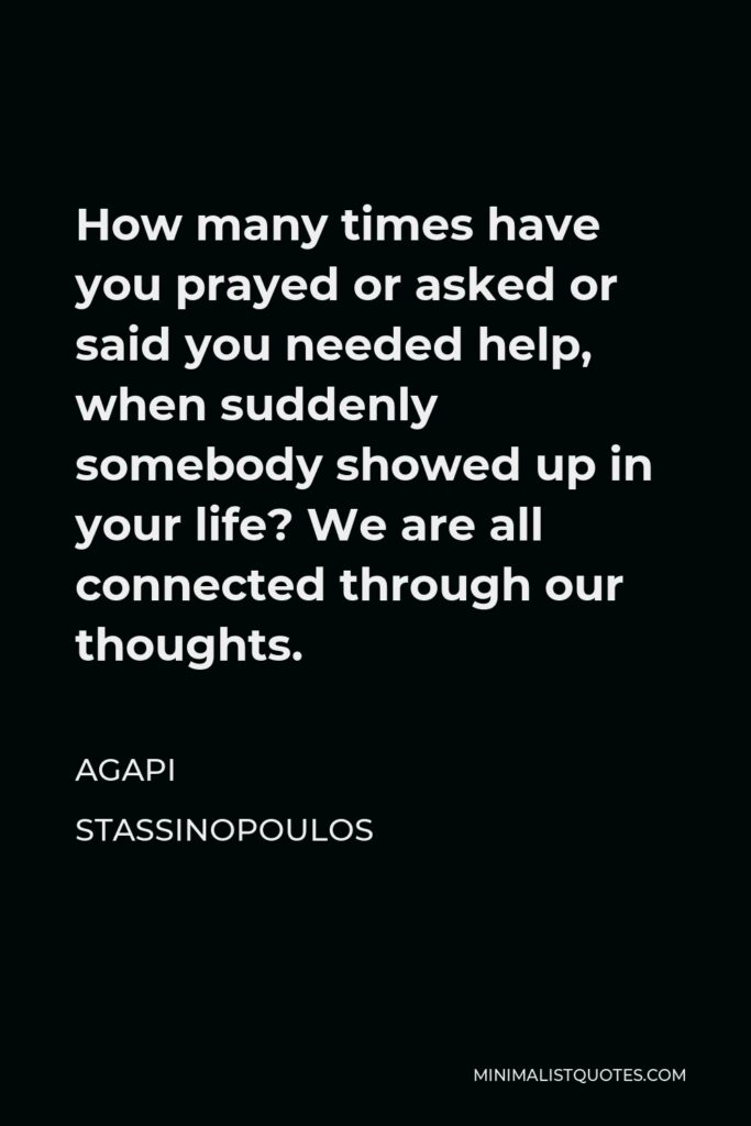 Agapi Stassinopoulos Quote - How many times have you prayed or asked or said you needed help, when suddenly somebody showed up in your life? We are all connected through our thoughts.