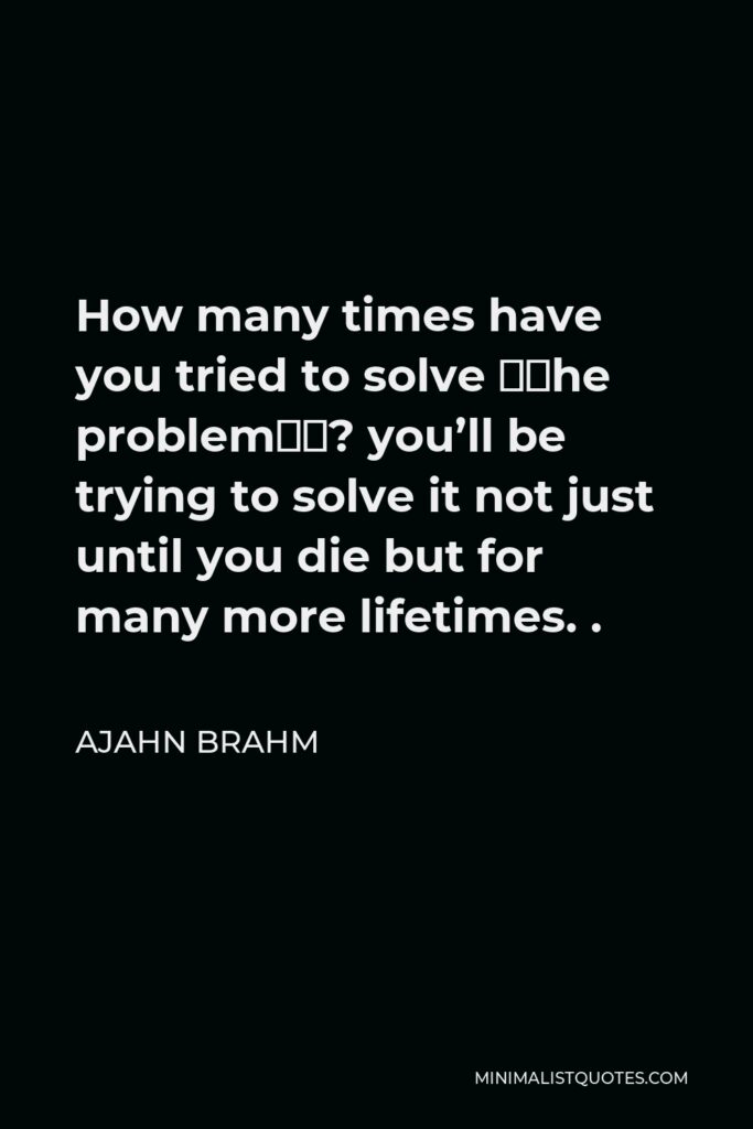 Ajahn Brahm Quote - How many times have you tried to solve “the problem”? you’ll be trying to solve it not just until you die but for many more lifetimes. .