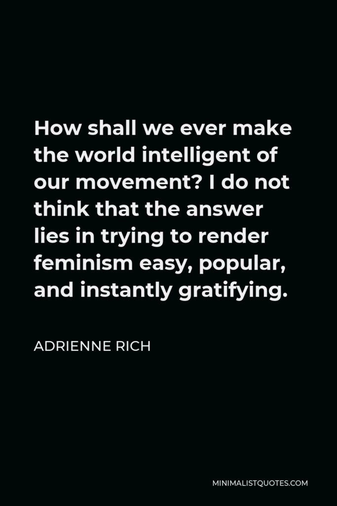 Adrienne Rich Quote - How shall we ever make the world intelligent of our movement? I do not think that the answer lies in trying to render feminism easy, popular, and instantly gratifying.