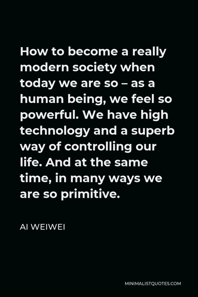 Ai Weiwei Quote - How to become a really modern society when today we are so – as a human being, we feel so powerful. We have high technology and a superb way of controlling our life. And at the same time, in many ways we are so primitive.
