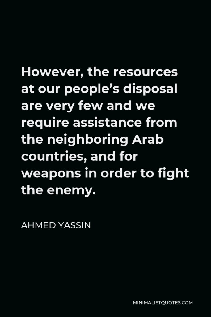 Ahmed Yassin Quote - However, the resources at our people’s disposal are very few and we require assistance from the neighboring Arab countries, and for weapons in order to fight the enemy.