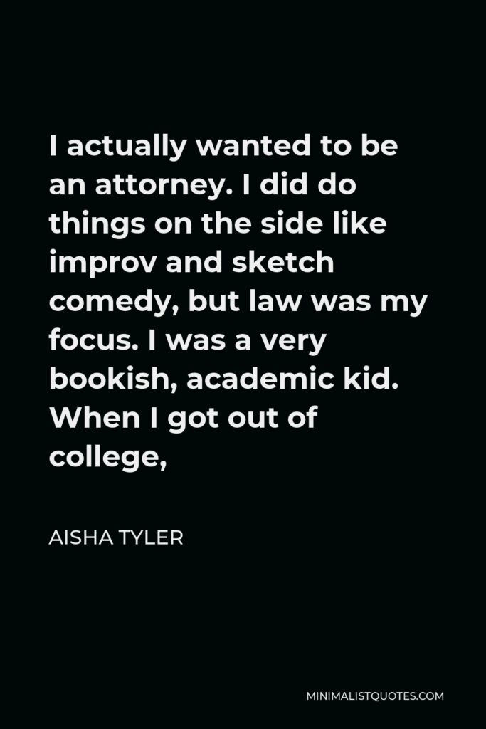 Aisha Tyler Quote - I actually wanted to be an attorney. I did do things on the side like improv and sketch comedy, but law was my focus. I was a very bookish, academic kid. When I got out of college,