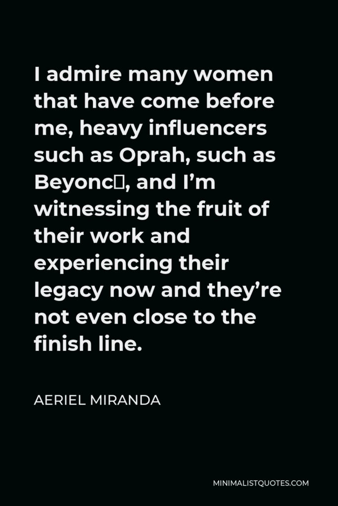 Aeriel Miranda Quote - I admire many women that have come before me, heavy influencers such as Oprah, such as Beyoncé, and I’m witnessing the fruit of their work and experiencing their legacy now and they’re not even close to the finish line.