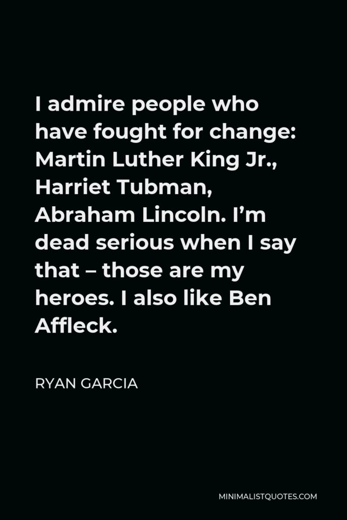 Ryan Garcia Quote - I admire people who have fought for change: Martin Luther King Jr., Harriet Tubman, Abraham Lincoln. I’m dead serious when I say that – those are my heroes. I also like Ben Affleck.