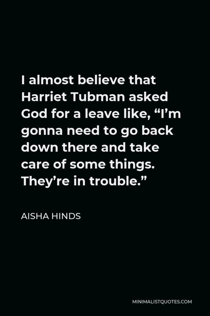 Aisha Hinds Quote - I almost believe that Harriet Tubman asked God for a leave like, “I’m gonna need to go back down there and take care of some things. They’re in trouble.”