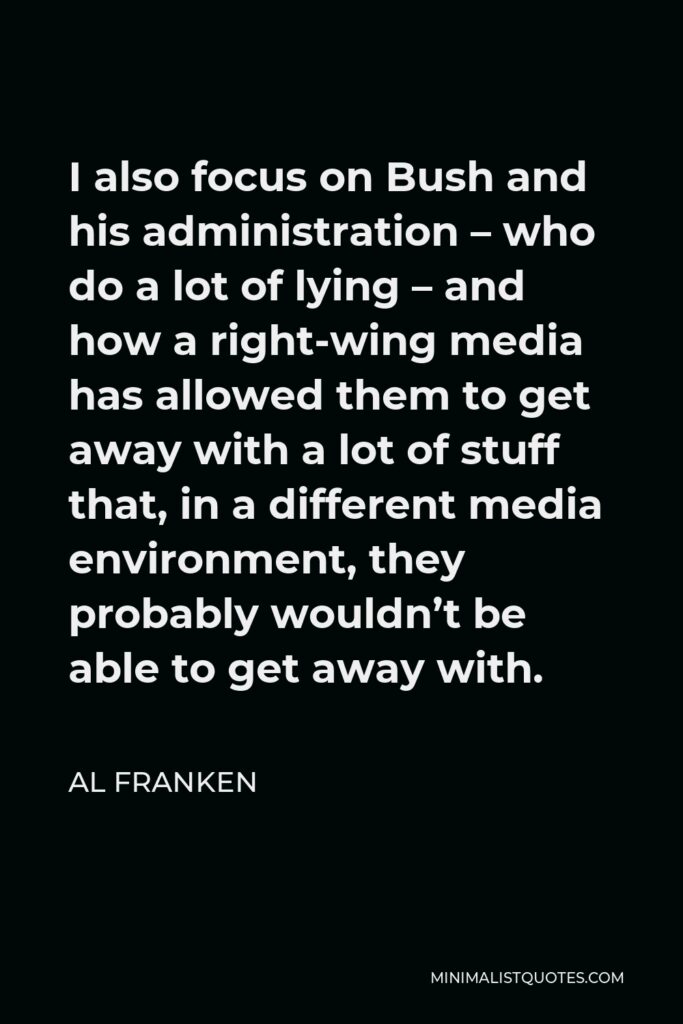 Al Franken Quote - I also focus on Bush and his administration – who do a lot of lying – and how a right-wing media has allowed them to get away with a lot of stuff that, in a different media environment, they probably wouldn’t be able to get away with.