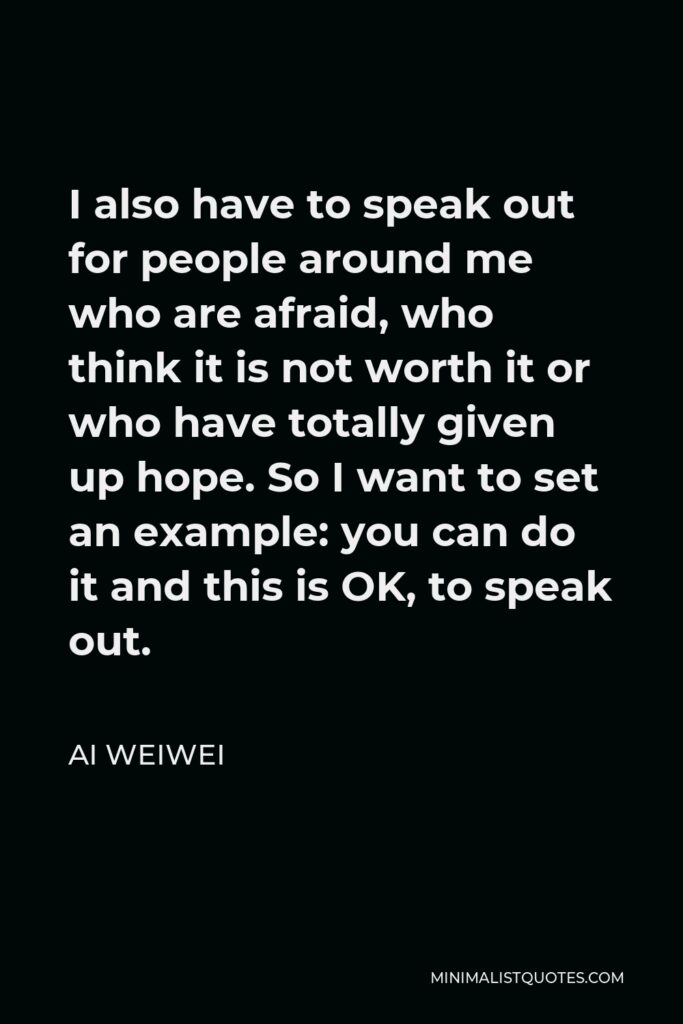 Ai Weiwei Quote - I also have to speak out for people around me who are afraid, who think it is not worth it or who have totally given up hope. So I want to set an example: you can do it and this is OK, to speak out.