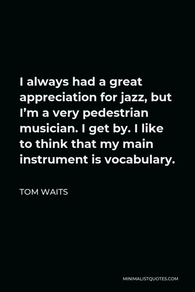Tom Waits Quote - I always had a great appreciation for jazz, but I’m a very pedestrian musician. I get by. I like to think that my main instrument is vocabulary.