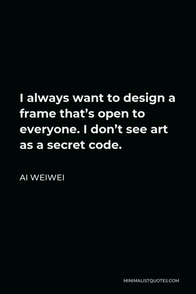 Ai Weiwei Quote - I always want to design a frame that’s open to everyone. I don’t see art as a secret code.