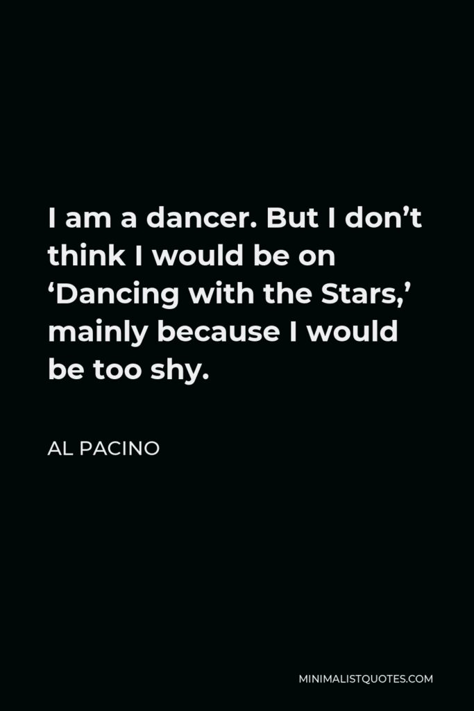 Al Pacino Quote - I am a dancer. But I don’t think I would be on ‘Dancing with the Stars,’ mainly because I would be too shy.