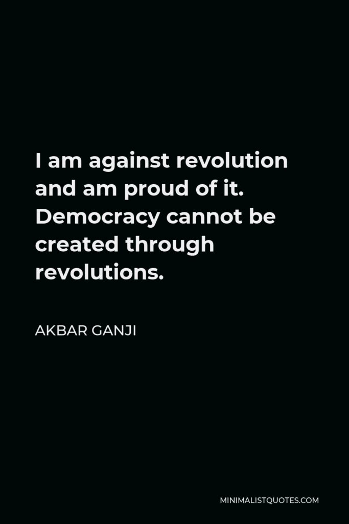 Akbar Ganji Quote - I am against revolution and am proud of it. Democracy cannot be created through revolutions.