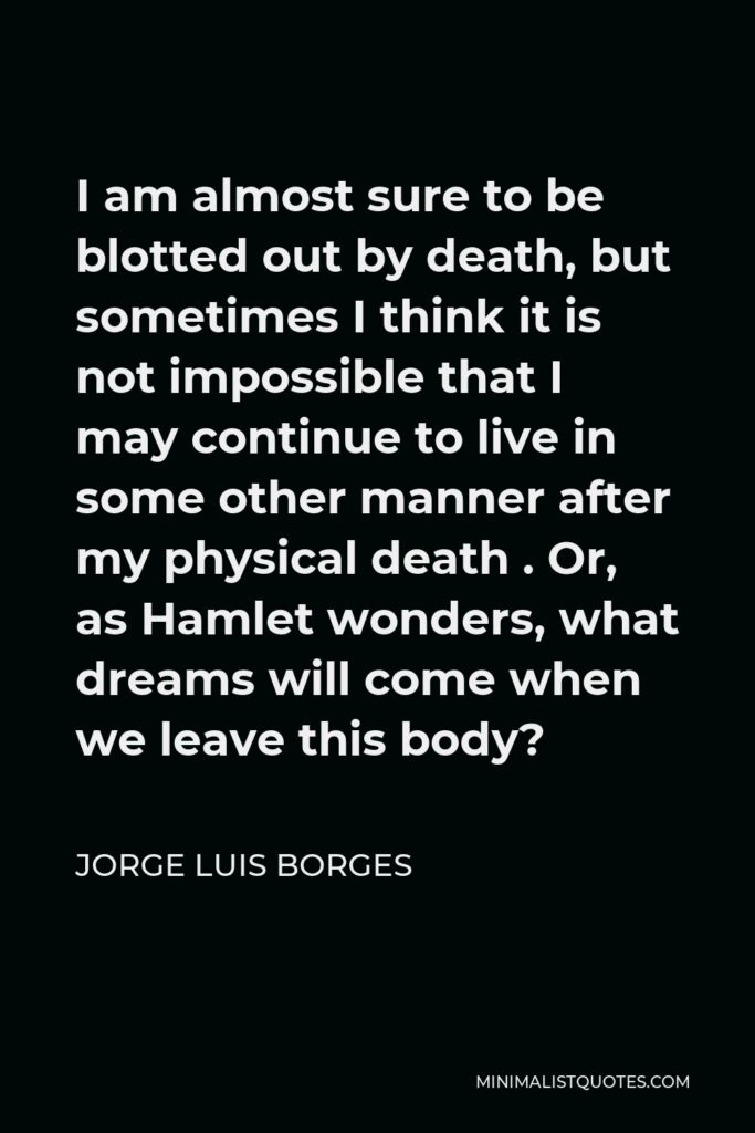 Jorge Luis Borges Quote - I am almost sure to be blotted out by death, but sometimes I think it is not impossible that I may continue to live in some other manner after my physical death . Or, as Hamlet wonders, what dreams will come when we leave this body?