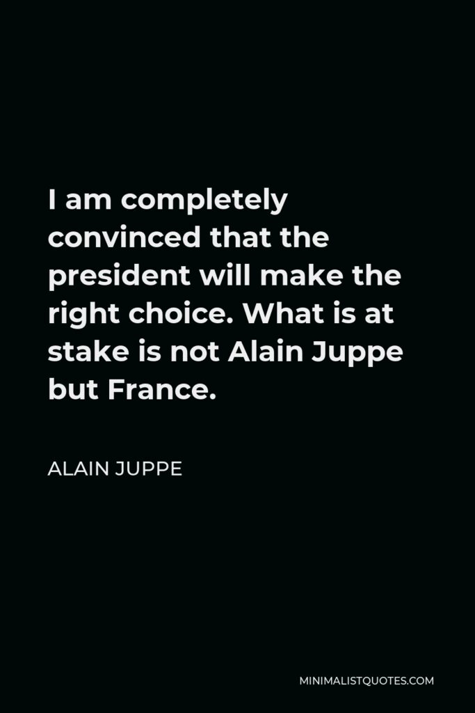 Alain Juppe Quote - I am completely convinced that the president will make the right choice. What is at stake is not Alain Juppe but France.