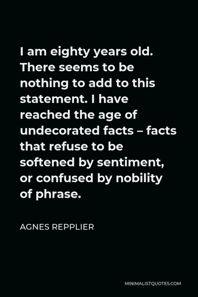 Agnes Repplier Quote - I am eighty years old. There seems to be nothing to add to this statement. I have reached the age of undecorated facts – facts that refuse to be softened by sentiment, or confused by nobility of phrase.