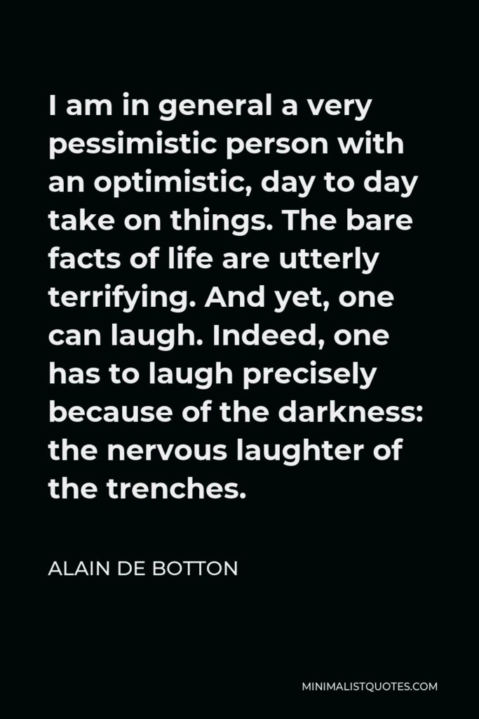 Alain de Botton Quote - I am in general a very pessimistic person with an optimistic, day to day take on things. The bare facts of life are utterly terrifying. And yet, one can laugh. Indeed, one has to laugh precisely because of the darkness: the nervous laughter of the trenches.