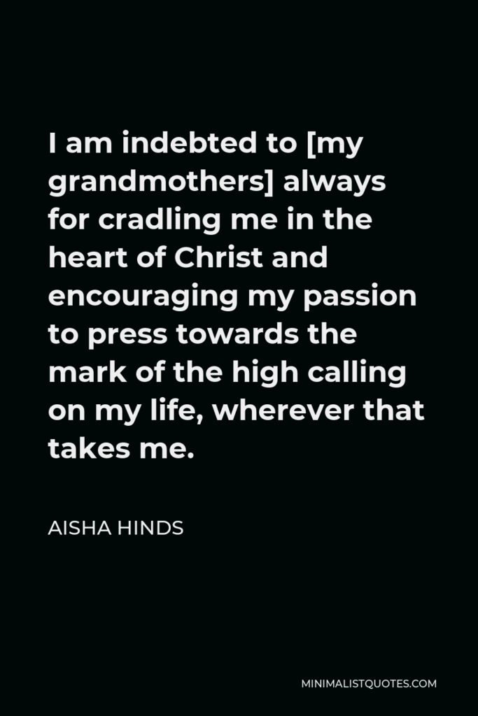 Aisha Hinds Quote - I am indebted to [my grandmothers] always for cradling me in the heart of Christ and encouraging my passion to press towards the mark of the high calling on my life, wherever that takes me.
