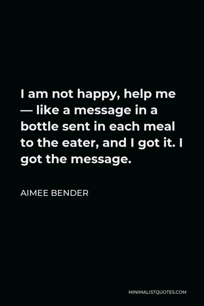 Aimee Bender Quote - I am not happy, help me — like a message in a bottle sent in each meal to the eater, and I got it. I got the message.